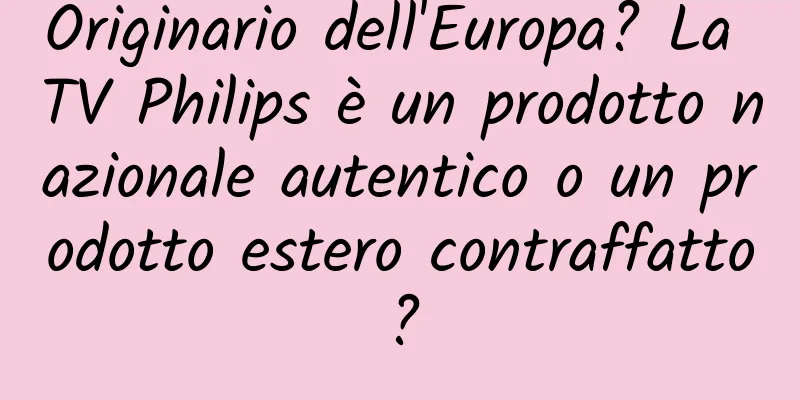 Originario dell'Europa? La TV Philips è un prodotto nazionale autentico o un prodotto estero contraffatto?