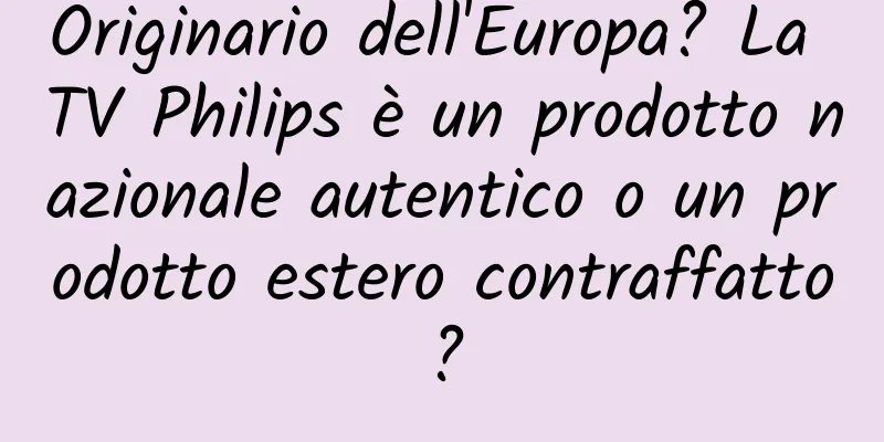 Originario dell'Europa? La TV Philips è un prodotto nazionale autentico o un prodotto estero contraffatto?