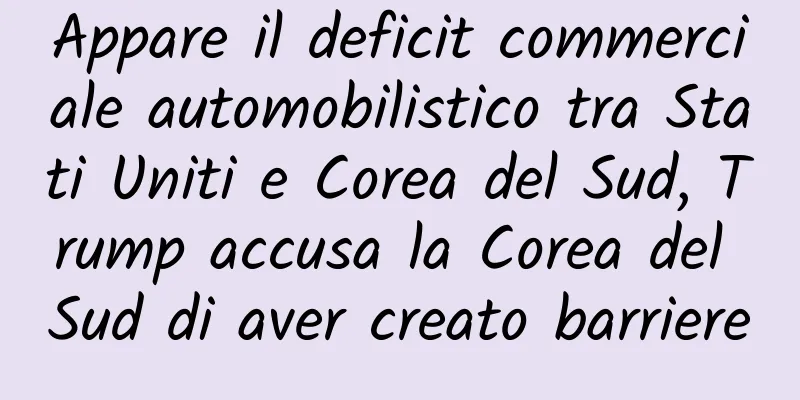 Appare il deficit commerciale automobilistico tra Stati Uniti e Corea del Sud, Trump accusa la Corea del Sud di aver creato barriere