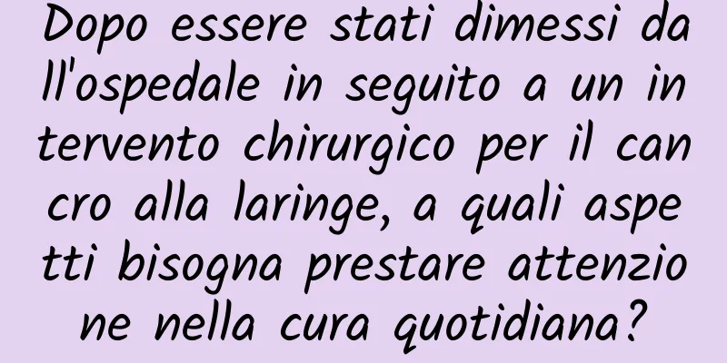 Dopo essere stati dimessi dall'ospedale in seguito a un intervento chirurgico per il cancro alla laringe, a quali aspetti bisogna prestare attenzione nella cura quotidiana?