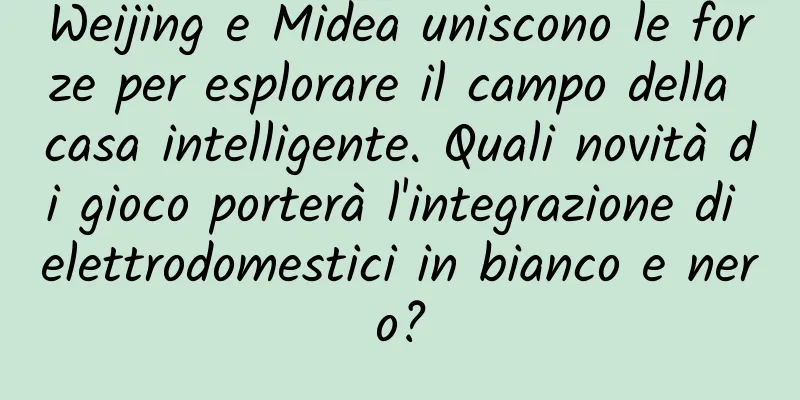 Weijing e Midea uniscono le forze per esplorare il campo della casa intelligente. Quali novità di gioco porterà l'integrazione di elettrodomestici in bianco e nero?