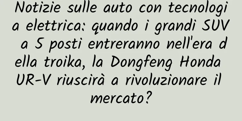 Notizie sulle auto con tecnologia elettrica: quando i grandi SUV a 5 posti entreranno nell'era della troika, la Dongfeng Honda UR-V riuscirà a rivoluzionare il mercato?