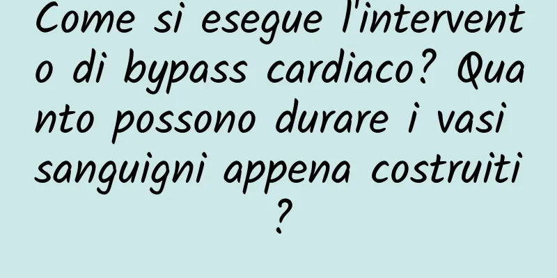 Come si esegue l'intervento di bypass cardiaco? Quanto possono durare i vasi sanguigni appena costruiti?