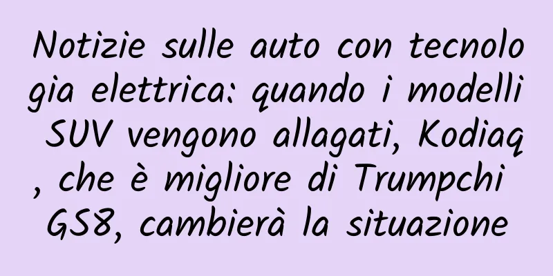 Notizie sulle auto con tecnologia elettrica: quando i modelli SUV vengono allagati, Kodiaq, che è migliore di Trumpchi GS8, cambierà la situazione