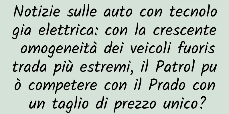 Notizie sulle auto con tecnologia elettrica: con la crescente omogeneità dei veicoli fuoristrada più estremi, il Patrol può competere con il Prado con un taglio di prezzo unico?