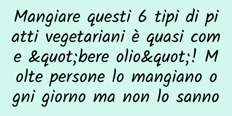 Mangiare questi 6 tipi di piatti vegetariani è quasi come "bere olio"! Molte persone lo mangiano ogni giorno ma non lo sanno