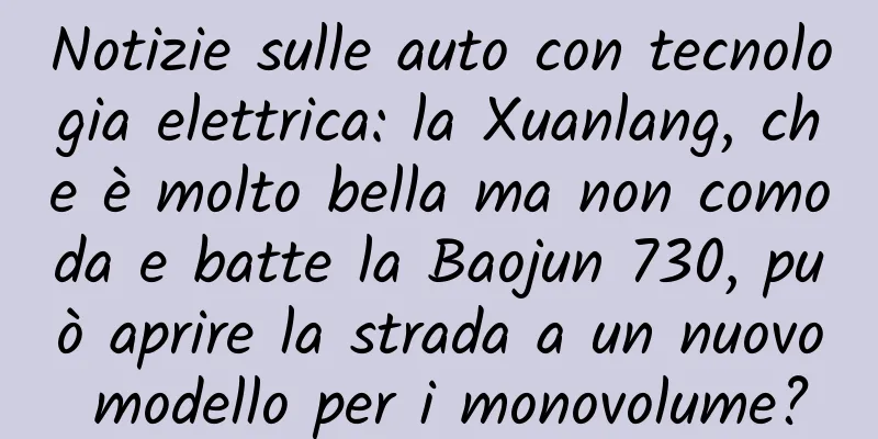 Notizie sulle auto con tecnologia elettrica: la Xuanlang, che è molto bella ma non comoda e batte la Baojun 730, può aprire la strada a un nuovo modello per i monovolume?