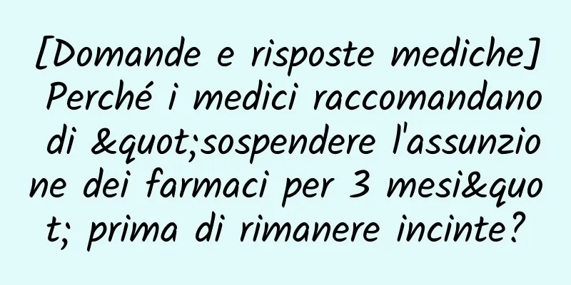 [Domande e risposte mediche] Perché i medici raccomandano di "sospendere l'assunzione dei farmaci per 3 mesi" prima di rimanere incinte?
