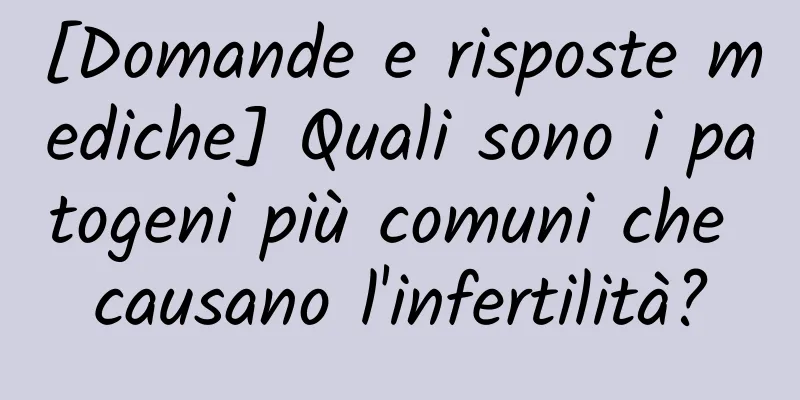 [Domande e risposte mediche] Quali sono i patogeni più comuni che causano l'infertilità?