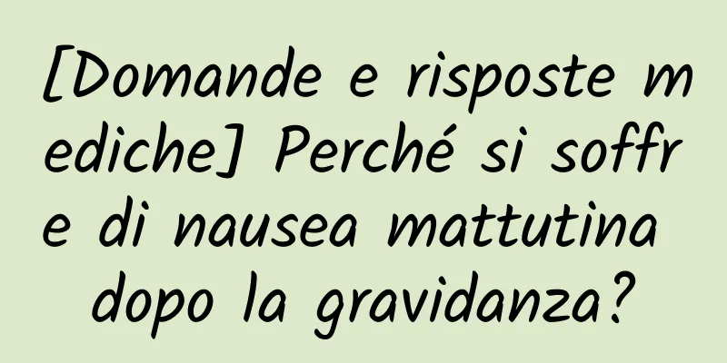 [Domande e risposte mediche] Perché si soffre di nausea mattutina dopo la gravidanza?