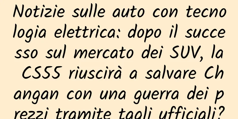 Notizie sulle auto con tecnologia elettrica: dopo il successo sul mercato dei SUV, la CS55 riuscirà a salvare Changan con una guerra dei prezzi tramite tagli ufficiali?