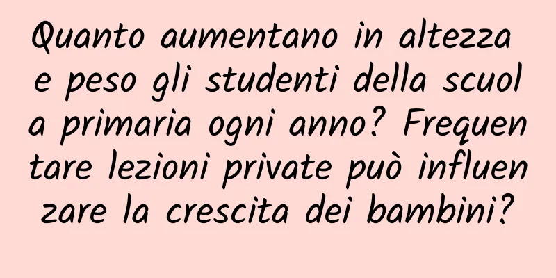 Quanto aumentano in altezza e peso gli studenti della scuola primaria ogni anno? Frequentare lezioni private può influenzare la crescita dei bambini?