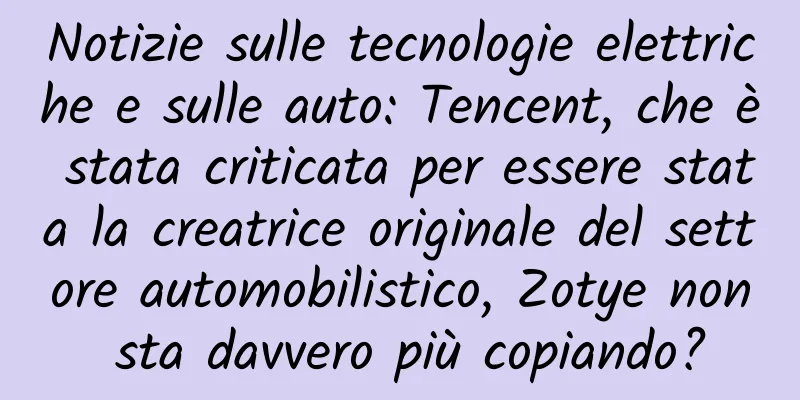 Notizie sulle tecnologie elettriche e sulle auto: Tencent, che è stata criticata per essere stata la creatrice originale del settore automobilistico, Zotye non sta davvero più copiando?