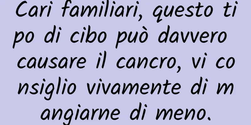 Cari familiari, questo tipo di cibo può davvero causare il cancro, vi consiglio vivamente di mangiarne di meno.
