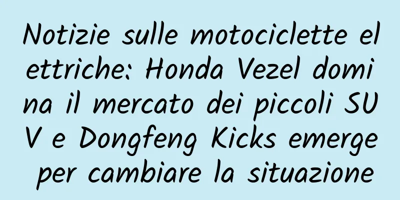 Notizie sulle motociclette elettriche: Honda Vezel domina il mercato dei piccoli SUV e Dongfeng Kicks emerge per cambiare la situazione