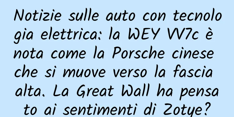 Notizie sulle auto con tecnologia elettrica: la WEY VV7c è nota come la Porsche cinese che si muove verso la fascia alta. La Great Wall ha pensato ai sentimenti di Zotye?