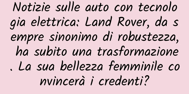 Notizie sulle auto con tecnologia elettrica: Land Rover, da sempre sinonimo di robustezza, ha subito una trasformazione. La sua bellezza femminile convincerà i credenti?