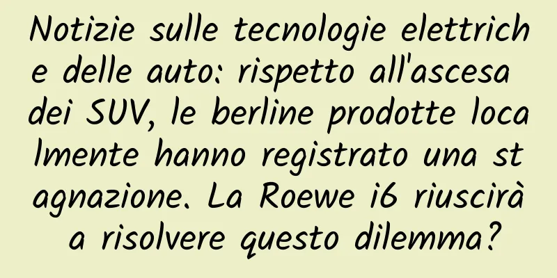 Notizie sulle tecnologie elettriche delle auto: rispetto all'ascesa dei SUV, le berline prodotte localmente hanno registrato una stagnazione. La Roewe i6 riuscirà a risolvere questo dilemma?
