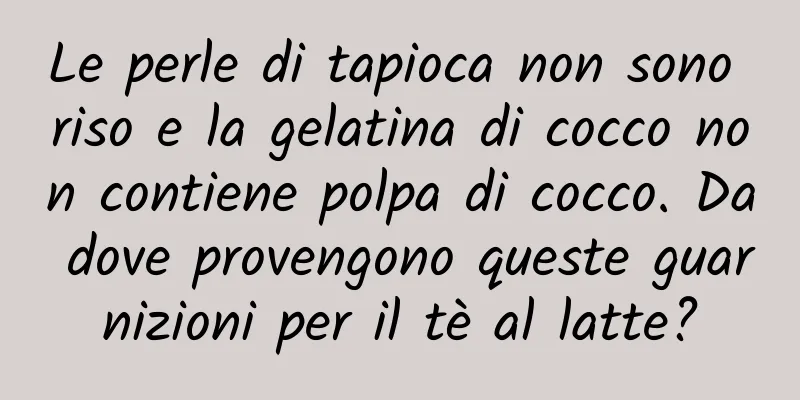 Le perle di tapioca non sono riso e la gelatina di cocco non contiene polpa di cocco. Da dove provengono queste guarnizioni per il tè al latte?