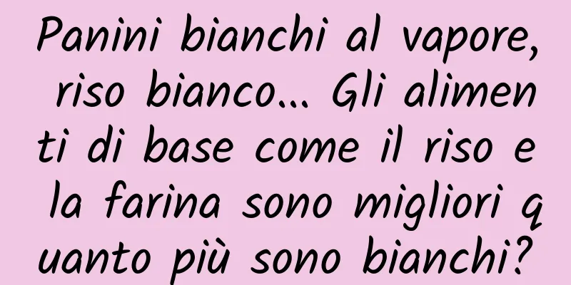 Panini bianchi al vapore, riso bianco... Gli alimenti di base come il riso e la farina sono migliori quanto più sono bianchi?