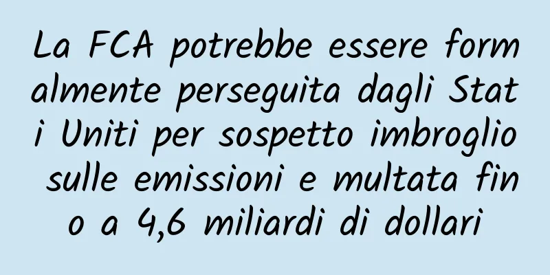 La FCA potrebbe essere formalmente perseguita dagli Stati Uniti per sospetto imbroglio sulle emissioni e multata fino a 4,6 miliardi di dollari