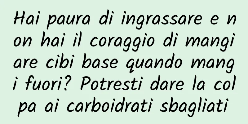Hai paura di ingrassare e non hai il coraggio di mangiare cibi base quando mangi fuori? Potresti dare la colpa ai carboidrati sbagliati