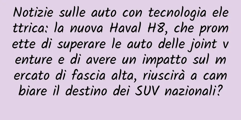 Notizie sulle auto con tecnologia elettrica: la nuova Haval H8, che promette di superare le auto delle joint venture e di avere un impatto sul mercato di fascia alta, riuscirà a cambiare il destino dei SUV nazionali?