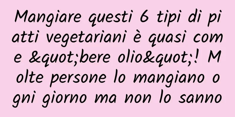 Mangiare questi 6 tipi di piatti vegetariani è quasi come "bere olio"! Molte persone lo mangiano ogni giorno ma non lo sanno
