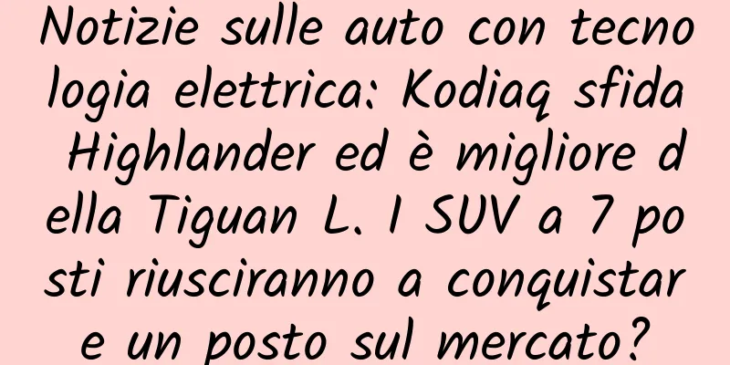 Notizie sulle auto con tecnologia elettrica: Kodiaq sfida Highlander ed è migliore della Tiguan L. I SUV a 7 posti riusciranno a conquistare un posto sul mercato?