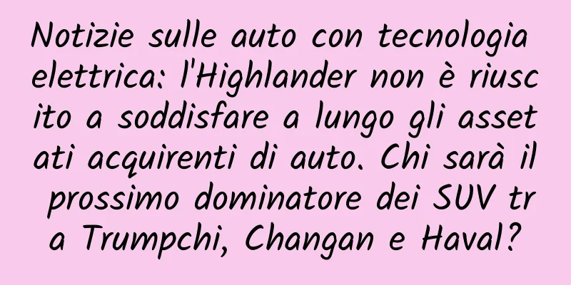 Notizie sulle auto con tecnologia elettrica: l'Highlander non è riuscito a soddisfare a lungo gli assetati acquirenti di auto. Chi sarà il prossimo dominatore dei SUV tra Trumpchi, Changan e Haval?