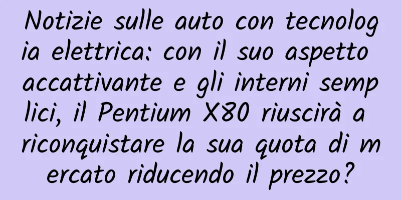 Notizie sulle auto con tecnologia elettrica: con il suo aspetto accattivante e gli interni semplici, il Pentium X80 riuscirà a riconquistare la sua quota di mercato riducendo il prezzo?