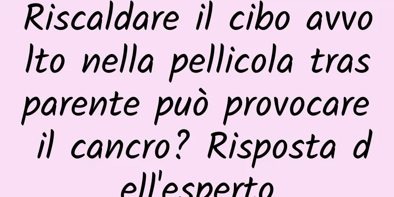 Riscaldare il cibo avvolto nella pellicola trasparente può provocare il cancro? Risposta dell'esperto