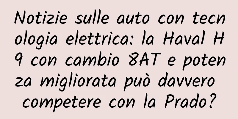 Notizie sulle auto con tecnologia elettrica: la Haval H9 con cambio 8AT e potenza migliorata può davvero competere con la Prado?