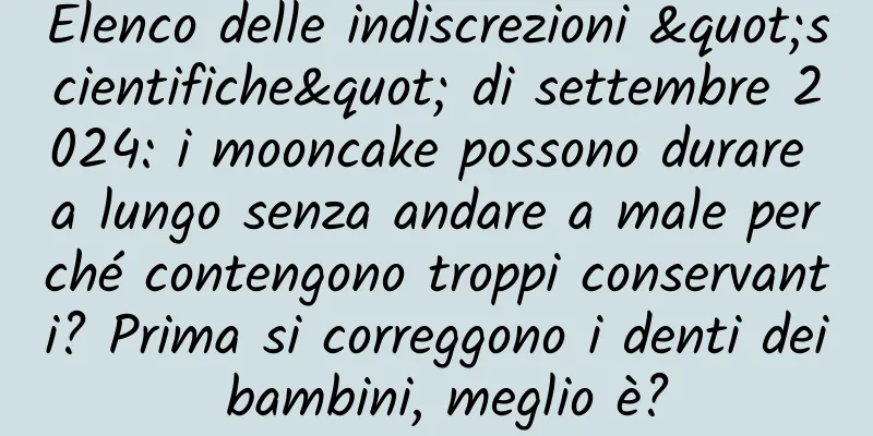 Elenco delle indiscrezioni "scientifiche" di settembre 2024: i mooncake possono durare a lungo senza andare a male perché contengono troppi conservanti? Prima si correggono i denti dei bambini, meglio è?