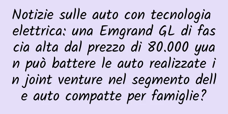 Notizie sulle auto con tecnologia elettrica: una Emgrand GL di fascia alta dal prezzo di 80.000 yuan può battere le auto realizzate in joint venture nel segmento delle auto compatte per famiglie?