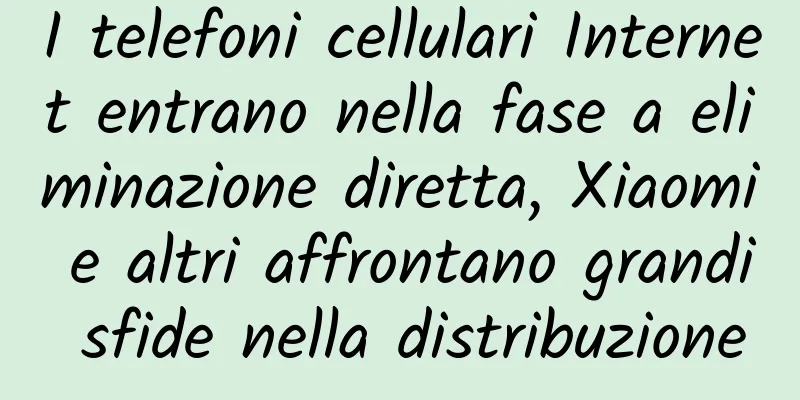 I telefoni cellulari Internet entrano nella fase a eliminazione diretta, Xiaomi e altri affrontano grandi sfide nella distribuzione