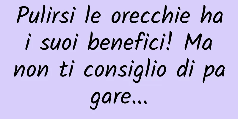 Pulirsi le orecchie ha i suoi benefici! Ma non ti consiglio di pagare...