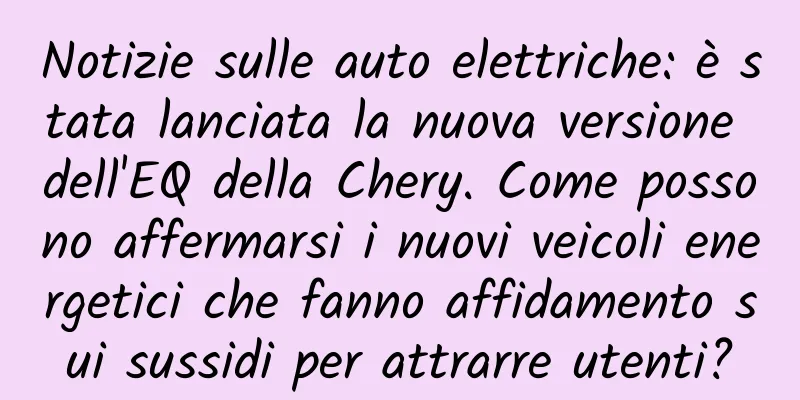 Notizie sulle auto elettriche: è stata lanciata la nuova versione dell'EQ della Chery. Come possono affermarsi i nuovi veicoli energetici che fanno affidamento sui sussidi per attrarre utenti?