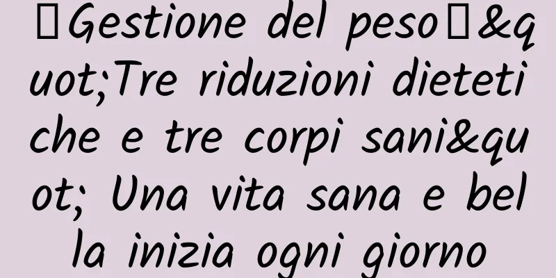 【Gestione del peso】"Tre riduzioni dietetiche e tre corpi sani" Una vita sana e bella inizia ogni giorno