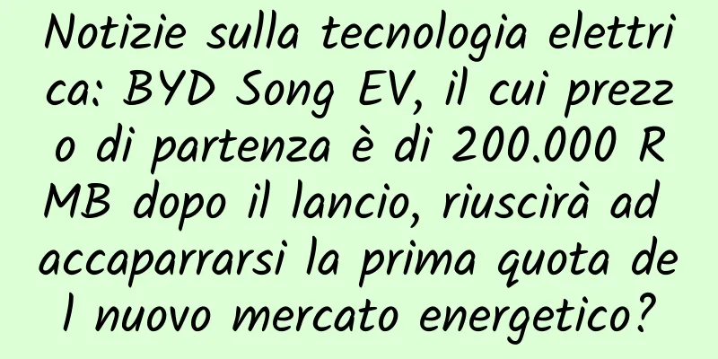 Notizie sulla tecnologia elettrica: BYD Song EV, il cui prezzo di partenza è di 200.000 RMB dopo il lancio, riuscirà ad accaparrarsi la prima quota del nuovo mercato energetico?