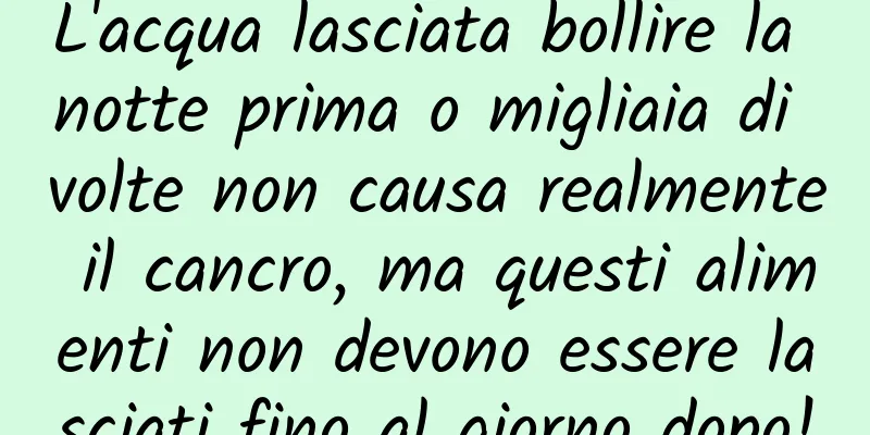 L'acqua lasciata bollire la notte prima o migliaia di volte non causa realmente il cancro, ma questi alimenti non devono essere lasciati fino al giorno dopo!