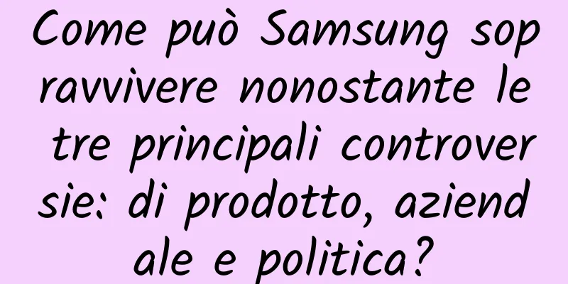 Come può Samsung sopravvivere nonostante le tre principali controversie: di prodotto, aziendale e politica?