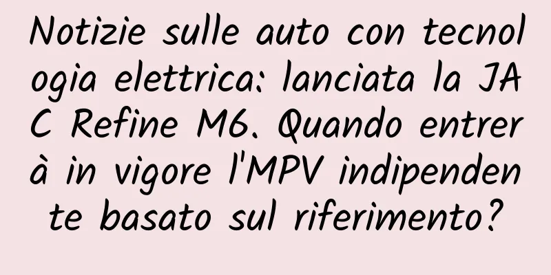 Notizie sulle auto con tecnologia elettrica: lanciata la JAC Refine M6. Quando entrerà in vigore l'MPV indipendente basato sul riferimento?