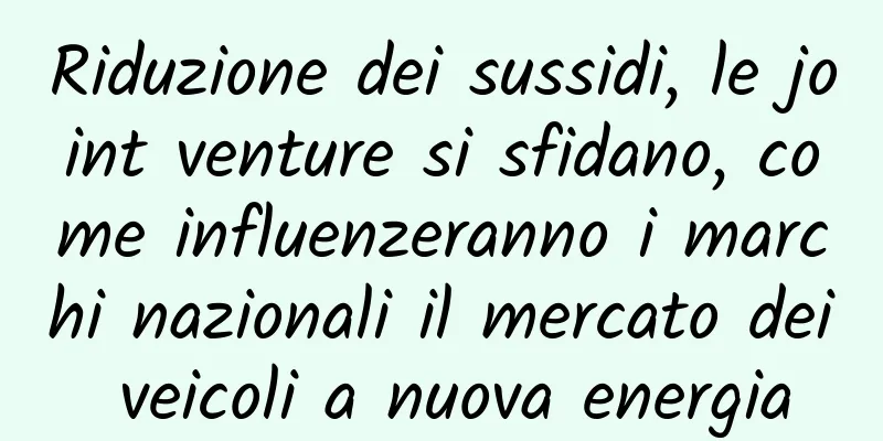 Riduzione dei sussidi, le joint venture si sfidano, come influenzeranno i marchi nazionali il mercato dei veicoli a nuova energia