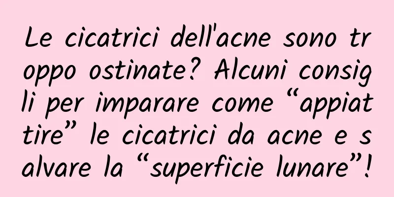 Le cicatrici dell'acne sono troppo ostinate? Alcuni consigli per imparare come “appiattire” le cicatrici da acne e salvare la “superficie lunare”!