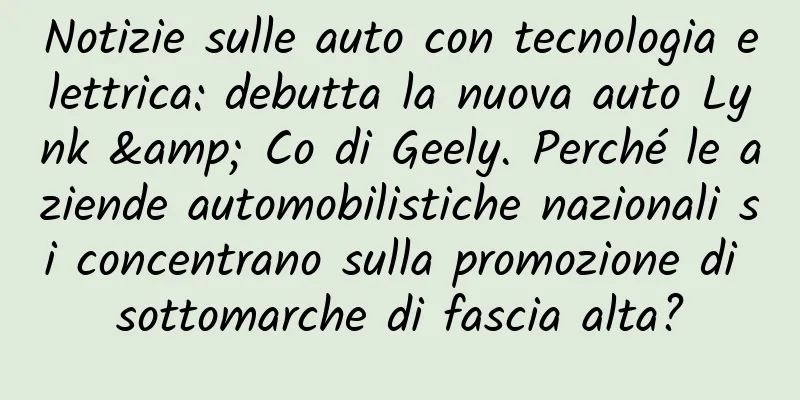 Notizie sulle auto con tecnologia elettrica: debutta la nuova auto Lynk & Co di Geely. Perché le aziende automobilistiche nazionali si concentrano sulla promozione di sottomarche di fascia alta?
