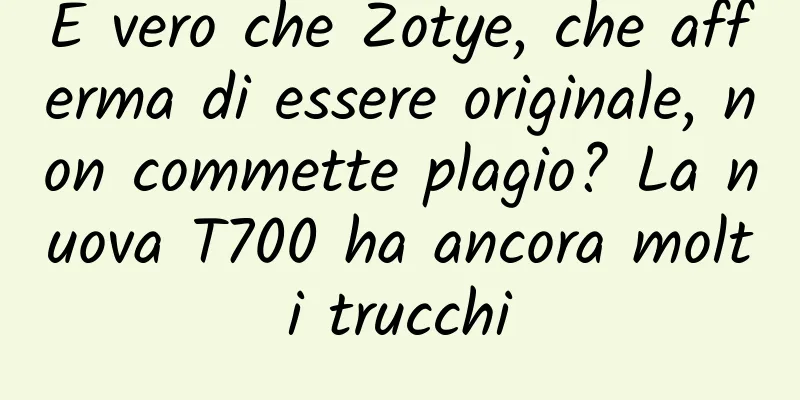 È vero che Zotye, che afferma di essere originale, non commette plagio? La nuova T700 ha ancora molti trucchi