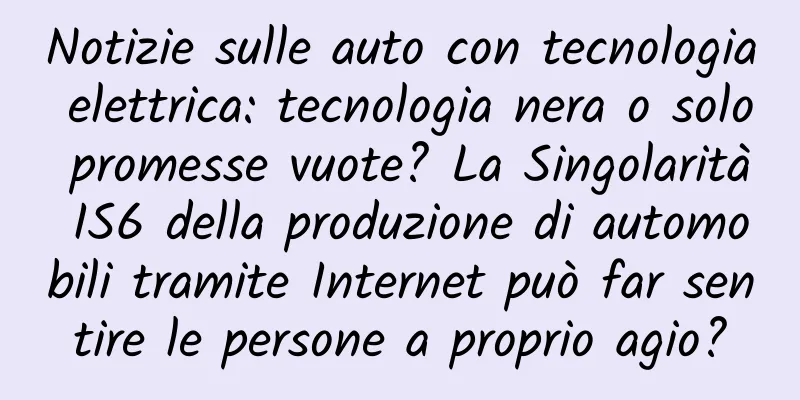 Notizie sulle auto con tecnologia elettrica: tecnologia nera o solo promesse vuote? La Singolarità IS6 della produzione di automobili tramite Internet può far sentire le persone a proprio agio?