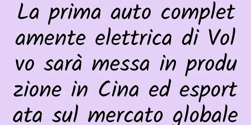 La prima auto completamente elettrica di Volvo sarà messa in produzione in Cina ed esportata sul mercato globale