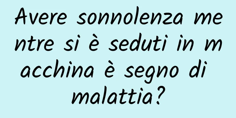 Avere sonnolenza mentre si è seduti in macchina è segno di malattia?